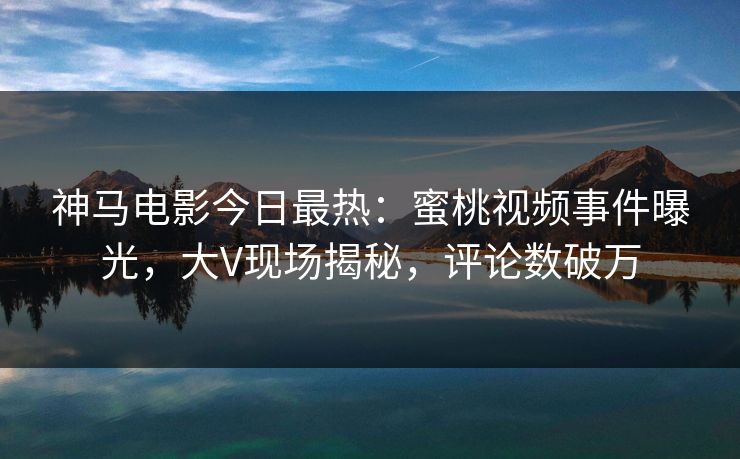 神马电影今日最热：蜜桃视频事件曝光，大V现场揭秘，评论数破万