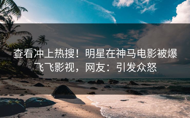 查看冲上热搜！明星在神马电影被爆飞飞影视，网友：引发众怒