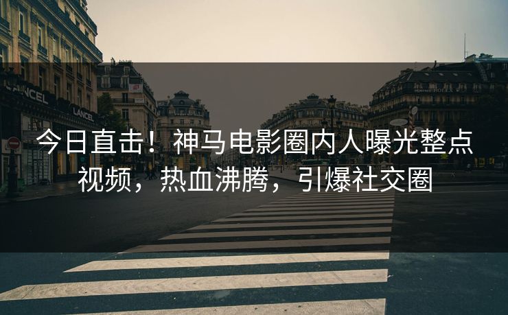 今日直击！神马电影圈内人曝光整点视频，热血沸腾，引爆社交圈