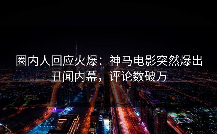 圈内人回应火爆：神马电影突然爆出丑闻内幕，评论数破万