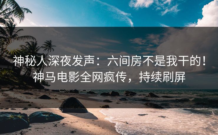 神秘人深夜发声：六间房不是我干的！神马电影全网疯传，持续刷屏