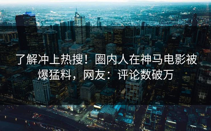 了解冲上热搜！圈内人在神马电影被爆猛料，网友：评论数破万
