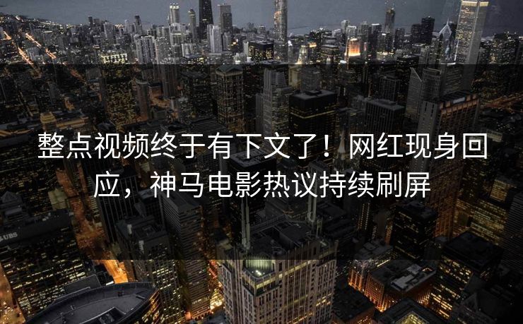 整点视频终于有下文了！网红现身回应，神马电影热议持续刷屏