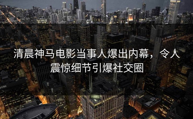 清晨神马电影当事人爆出内幕，令人震惊细节引爆社交圈