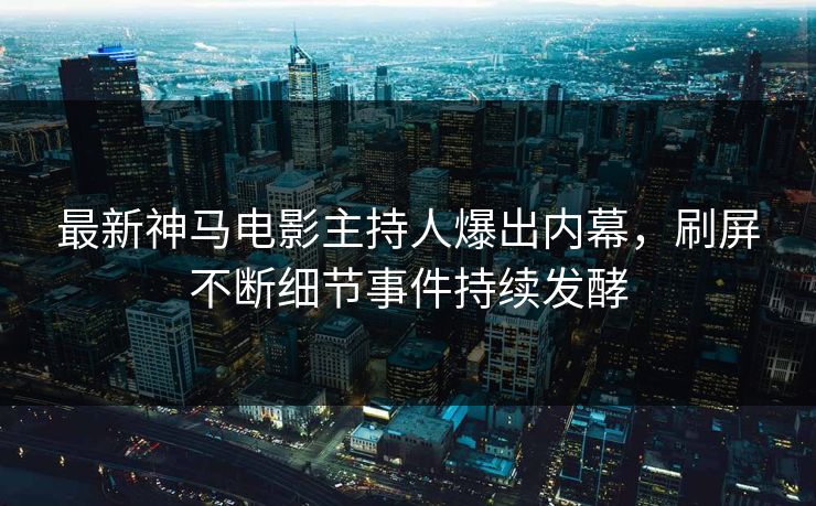 最新神马电影主持人爆出内幕，刷屏不断细节事件持续发酵