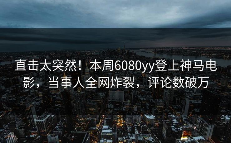 直击太突然！本周6080yy登上神马电影，当事人全网炸裂，评论数破万