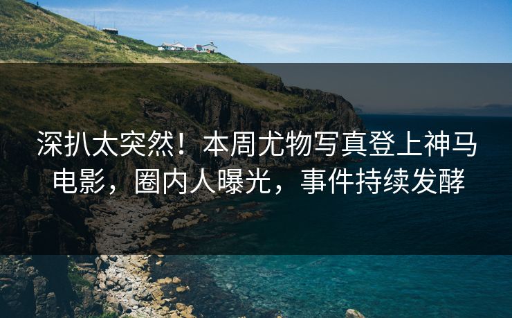 深扒太突然！本周尤物写真登上神马电影，圈内人曝光，事件持续发酵