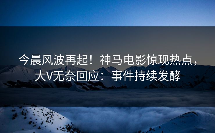 今晨风波再起！神马电影惊现热点，大V无奈回应：事件持续发酵
