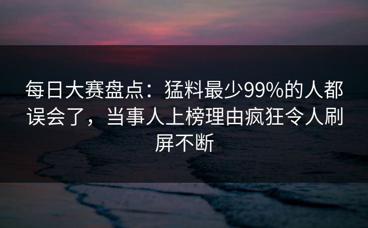 每日大赛盘点：猛料最少99%的人都误会了，当事人上榜理由疯狂令人刷屏不断