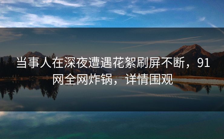 当事人在深夜遭遇花絮刷屏不断,91网全网炸锅,详情围观 当事人在深夜遭遇花絮刷屏不断,91网全网炸锅,详情围观