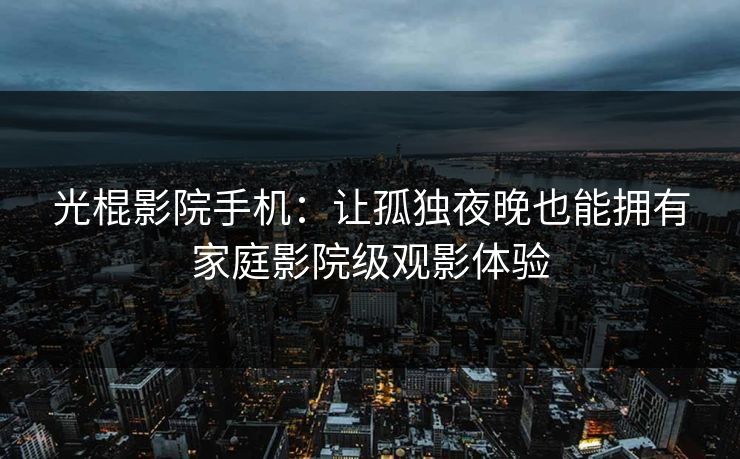 光棍影院手机：让孤独夜晚也能拥有家庭影院级观影体验