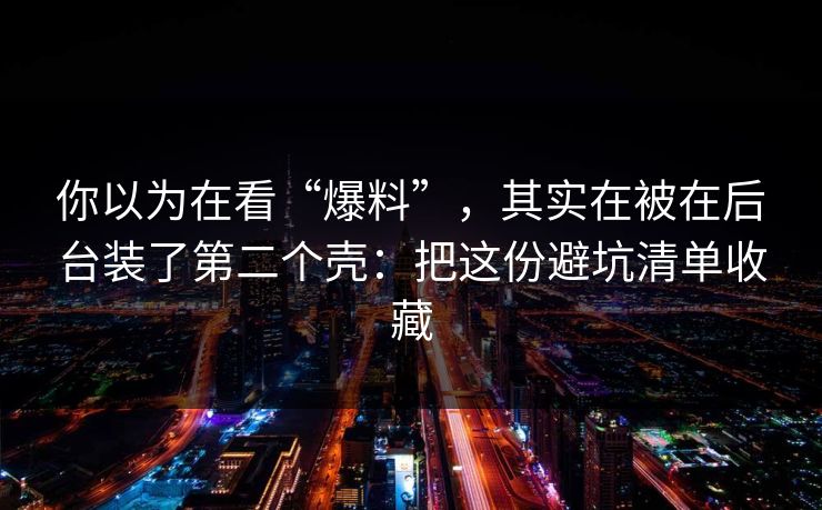 你以为在看“爆料”，其实在被在后台装了第二个壳：把这份避坑清单收藏