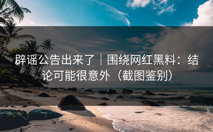 辟谣公告出来了｜围绕网红黑料：结论可能很意外（截图鉴别）