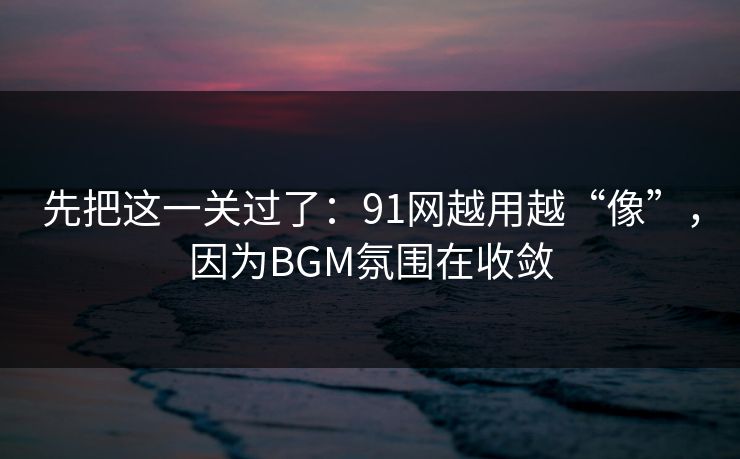 先把这一关过了：91网越用越“像”，因为BGM氛围在收敛