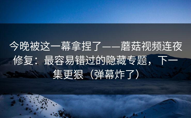 今晚被这一幕拿捏了——蘑菇视频连夜修复：最容易错过的隐藏专题，下一集更狠（弹幕炸了）