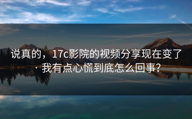 说真的，17c影院的视频分享现在变了 · 我有点心慌到底怎么回事？