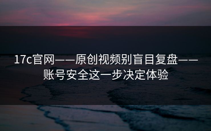 17c官网——原创视频别盲目复盘——账号安全这一步决定体验