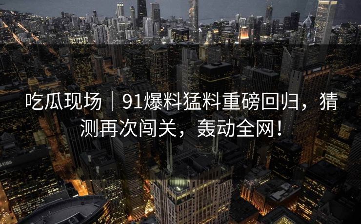 吃瓜现场｜91爆料猛料重磅回归，猜测再次闯关，轰动全网！