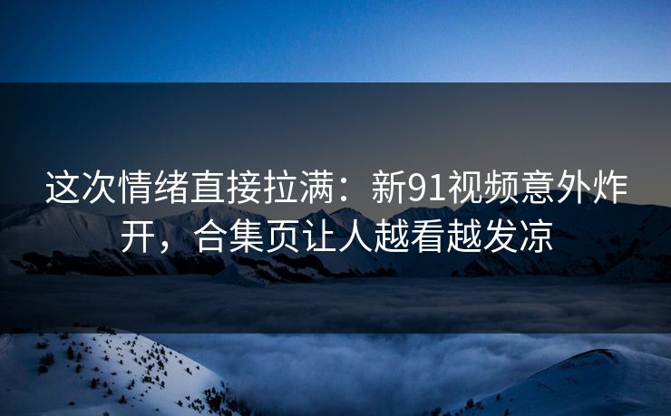 这次情绪直接拉满：新91视频意外炸开，合集页让人越看越发凉