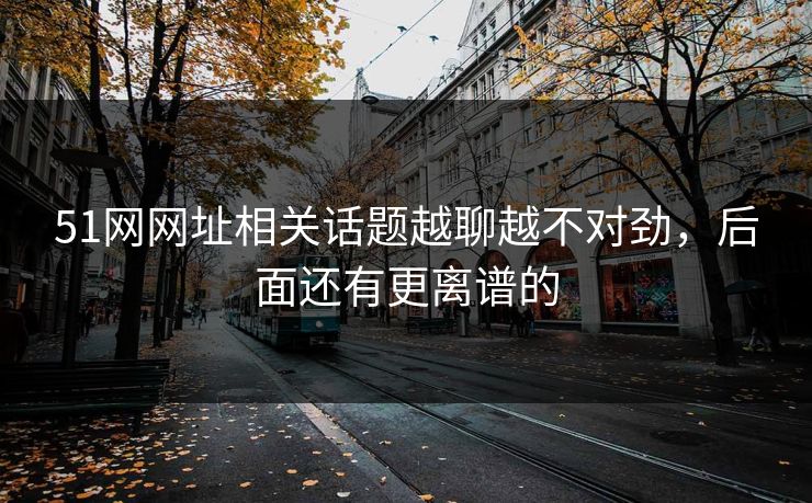 51网网址相关话题越聊越不对劲，后面还有更离谱的