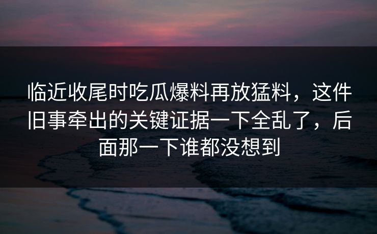 临近收尾时吃瓜爆料再放猛料，这件旧事牵出的关键证据一下全乱了，后面那一下谁都没想到