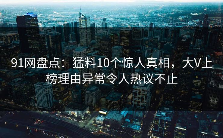91网盘点：猛料10个惊人真相，大V上榜理由异常令人热议不止